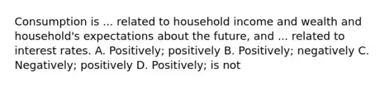 Consumption is ... related to household income and wealth and household's expectations about the future, and ... related to interest rates. A. Positively; positively B. Positively; negatively C. Negatively; positively D. Positively; is not