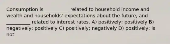 Consumption is __________ related to household income and wealth and households' expectations about the future, and __________ related to interest rates. A) positively; positively B) negatively; positively C) positively; negatively D) positively; is not