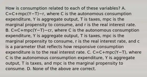 How is consumption related to each of these​ variables? A. C=C+mpc(Y−T)−r​, where C is the autonomous consumption​ expenditure, Y is aggregate​ output, T is​ taxes, mpc is the marginal propensity to​ consume, and r is the real interest rate. B. C=C+mpc(Y−T)−cr​, where C is the autonomous consumption​ expenditure, Y is aggregate​ output, T is​ taxes, mpc is the marginal propensity to​ consume, r is the real interest​ rate, and c is a parameter that reflects how responsive consumption expenditure is to the real interest rate. C. C=C+mpc(Y−T)​, where C is the autonomous consumption​ expenditure, Y is aggregate​ output, T is​ taxes, and mpc is the marginal propensity to consume. D. None of the above are correct.