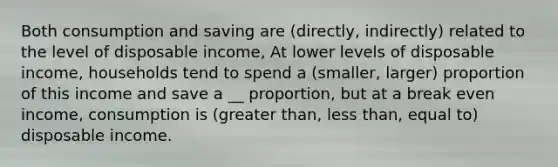 Both consumption and saving are (directly, indirectly) related to the level of disposable income, At lower levels of disposable income, households tend to spend a (smaller, larger) proportion of this income and save a __ proportion, but at a break even income, consumption is (greater than, less than, equal to) disposable income.