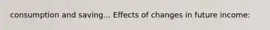 consumption and saving... Effects of changes in future income:
