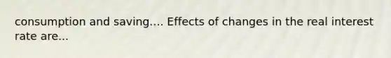 consumption and saving.... Effects of changes in the real interest rate are...