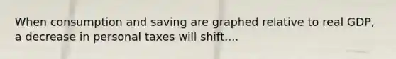 When consumption and saving are graphed relative to real GDP, a decrease in personal taxes will shift....