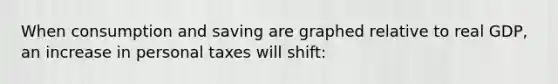 When consumption and saving are graphed relative to real GDP, an increase in personal taxes will shift:
