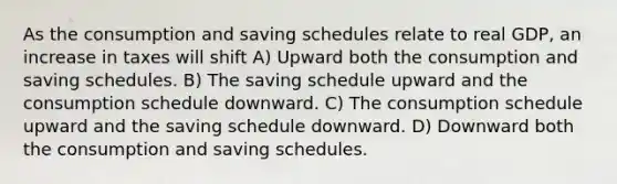 As the consumption and saving schedules relate to real GDP, an increase in taxes will shift A) Upward both the consumption and saving schedules. B) The saving schedule upward and the consumption schedule downward. C) The consumption schedule upward and the saving schedule downward. D) Downward both the consumption and saving schedules.