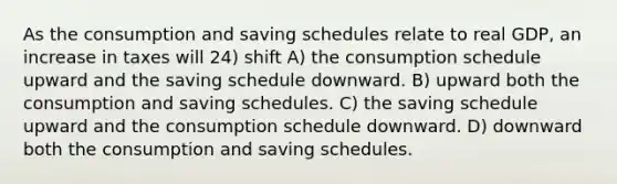 As the consumption and saving schedules relate to real GDP, an increase in taxes will 24) shift A) the consumption schedule upward and the saving schedule downward. B) upward both the consumption and saving schedules. C) the saving schedule upward and the consumption schedule downward. D) downward both the consumption and saving schedules.