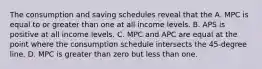 The consumption and saving schedules reveal that the A. MPC is equal to or greater than one at all income levels. B. APS is positive at all income levels. C. MPC and APC are equal at the point where the consumption schedule intersects the 45-degree line. D. MPC is greater than zero but less than one.