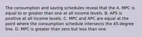 The consumption and saving schedules reveal that the A. MPC is equal to or greater than one at all income levels. B. APS is positive at all income levels. C. MPC and APC are equal at the point where the consumption schedule intersects the 45-degree line. D. MPC is greater than zero but less than one.