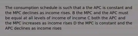 The consumption schedule is such that a the APC is constant and the MPC declines as income rises. B the MPC and the APC must be equal at all levels of income of income C both the APC and the MPC increases as income rises D the MPC is constant and the APC declines as income rises