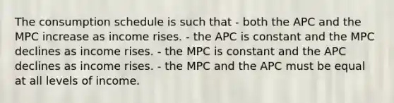 The consumption schedule is such that - both the APC and the MPC increase as income rises. - the APC is constant and the MPC declines as income rises. - the MPC is constant and the APC declines as income rises. - the MPC and the APC must be equal at all levels of income.