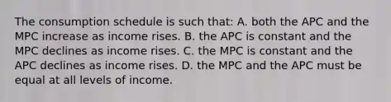 The consumption schedule is such that: A. both the APC and the MPC increase as income rises. B. the APC is constant and the MPC declines as income rises. C. the MPC is constant and the APC declines as income rises. D. the MPC and the APC must be equal at all levels of income.