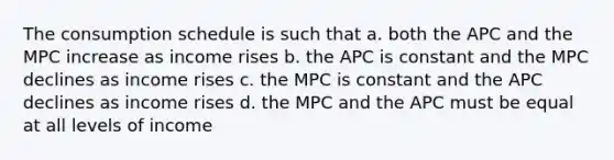 The consumption schedule is such that a. both the APC and the MPC increase as income rises b. the APC is constant and the MPC declines as income rises c. the MPC is constant and the APC declines as income rises d. the MPC and the APC must be equal at all levels of income