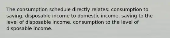 The consumption schedule directly relates: consumption to saving. disposable income to domestic income. saving to the level of disposable income. consumption to the level of disposable income.