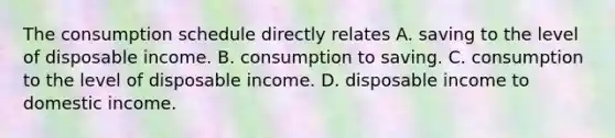 The consumption schedule directly relates A. saving to the level of disposable income. B. consumption to saving. C. consumption to the level of disposable income. D. disposable income to domestic income.