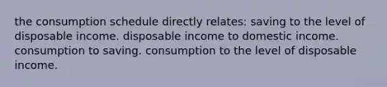 the consumption schedule directly relates: saving to the level of disposable income. disposable income to domestic income. consumption to saving. consumption to the level of disposable income.