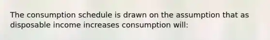 The consumption schedule is drawn on the assumption that as disposable income increases consumption will: