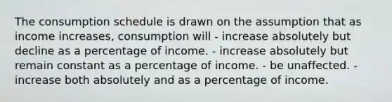 The consumption schedule is drawn on the assumption that as income increases, consumption will - increase absolutely but decline as a percentage of income. - increase absolutely but remain constant as a percentage of income. - be unaffected. - increase both absolutely and as a percentage of income.