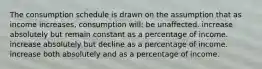 The consumption schedule is drawn on the assumption that as income increases, consumption will: be unaffected. increase absolutely but remain constant as a percentage of income. increase absolutely but decline as a percentage of income. increase both absolutely and as a percentage of income.