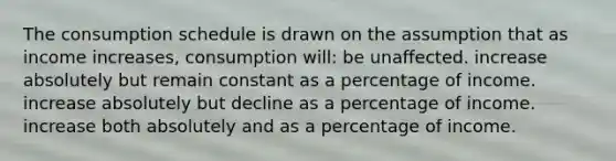 The consumption schedule is drawn on the assumption that as income increases, consumption will: be unaffected. increase absolutely but remain constant as a percentage of income. increase absolutely but decline as a percentage of income. increase both absolutely and as a percentage of income.