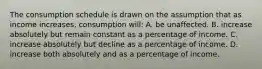 The consumption schedule is drawn on the assumption that as income increases, consumption will: A. be unaffected. B. increase absolutely but remain constant as a percentage of income. C. increase absolutely but decline as a percentage of income. D. increase both absolutely and as a percentage of income.