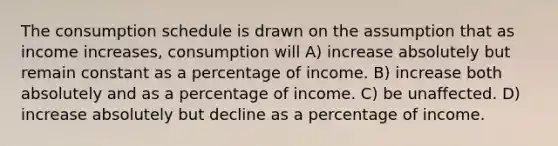 The consumption schedule is drawn on the assumption that as income increases, consumption will A) increase absolutely but remain constant as a percentage of income. B) increase both absolutely and as a percentage of income. C) be unaffected. D) increase absolutely but decline as a percentage of income.