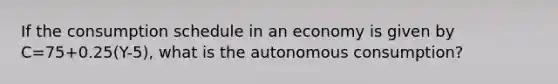 If the consumption schedule in an economy is given by C=75+0.25(Y-5), what is the autonomous consumption?