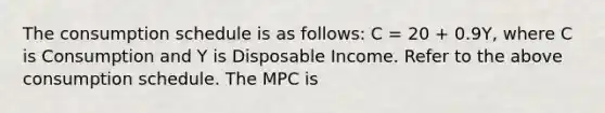 The consumption schedule is as follows: C = 20 + 0.9Y, where C is Consumption and Y is Disposable Income. Refer to the above consumption schedule. The MPC is