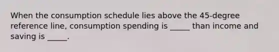 When the consumption schedule lies above the 45-degree reference line, consumption spending is _____ than income and saving is _____.