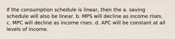 If the consumption schedule is linear, then the a. saving schedule will also be linear. b. MPS will decline as income rises. c. MPC will decline as income rises. d. APC will be constant at all levels of income.