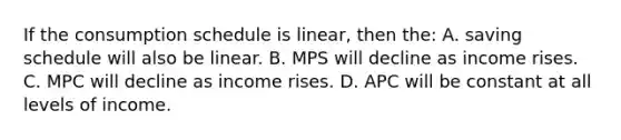 If the consumption schedule is linear, then the: A. saving schedule will also be linear. B. MPS will decline as income rises. C. MPC will decline as income rises. D. APC will be constant at all levels of income.