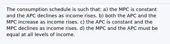 The consumption schedule is such that: a) the MPC is constant and the APC declines as income rises. b) both the APC and the MPC increase as income rises. c) the APC is constant and the MPC declines as income rises. d) the MPC and the APC must be equal at all levels of income.