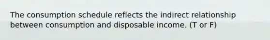 The consumption schedule reflects the indirect relationship between consumption and disposable income. (T or F)