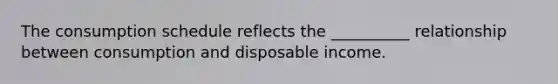 The consumption schedule reflects the __________ relationship between consumption and disposable income.