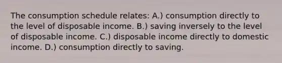 The consumption schedule relates: A.) consumption directly to the level of disposable income. B.) saving inversely to the level of disposable income. C.) disposable income directly to domestic income. D.) consumption directly to saving.