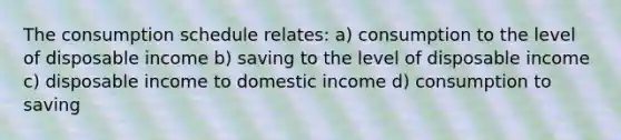 The consumption schedule relates: a) consumption to the level of disposable income b) saving to the level of disposable income c) disposable income to domestic income d) consumption to saving