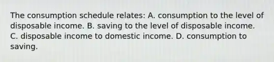 The consumption schedule relates: A. consumption to the level of disposable income. B. saving to the level of disposable income. C. disposable income to domestic income. D. consumption to saving.