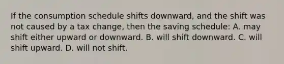 If the consumption schedule shifts downward, and the shift was not caused by a tax change, then the saving schedule: A. may shift either upward or downward. B. will shift downward. C. will shift upward. D. will not shift.