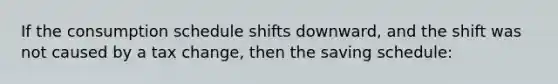 If the consumption schedule shifts downward, and the shift was not caused by a tax change, then the saving schedule: