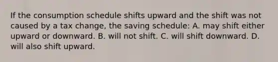 If the consumption schedule shifts upward and the shift was not caused by a tax change, the saving schedule: A. may shift either upward or downward. B. will not shift. C. will shift downward. D. will also shift upward.