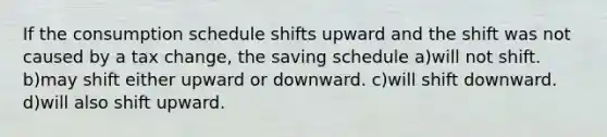 If the consumption schedule shifts upward and the shift was not caused by a tax change, the saving schedule a)will not shift. b)may shift either upward or downward. c)will shift downward. d)will also shift upward.