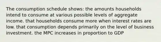 The consumption schedule shows: the amounts households intend to consume at various possible levels of aggregate income. that households consume more when interest rates are low. that consumption depends primarily on the level of business investment. the MPC increases in proportion to GDP