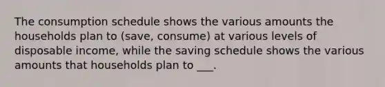 The consumption schedule shows the various amounts the households plan to (save, consume) at various levels of disposable income, while the saving schedule shows the various amounts that households plan to ___.