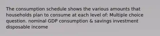 The consumption schedule shows the various amounts that households plan to consume at each level of: Multiple choice question. nominal GDP consumption & savings investment disposable income