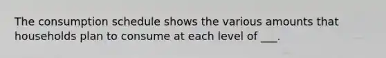 The consumption schedule shows the various amounts that households plan to consume at each level of ___.