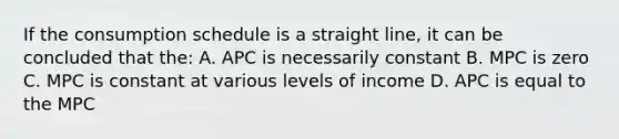 If the consumption schedule is a straight line, it can be concluded that the: A. APC is necessarily constant B. MPC is zero C. MPC is constant at various levels of income D. APC is equal to the MPC