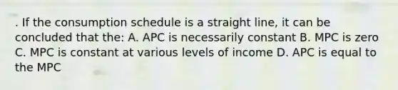 . If the consumption schedule is a straight line, it can be concluded that the: A. APC is necessarily constant B. MPC is zero C. MPC is constant at various levels of income D. APC is equal to the MPC