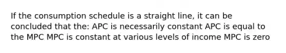 If the consumption schedule is a straight line, it can be concluded that the: APC is necessarily constant APC is equal to the MPC MPC is constant at various levels of income MPC is zero