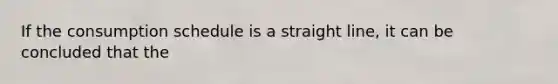 If the consumption schedule is a straight line, it can be concluded that the