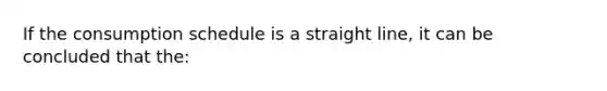 If the consumption schedule is a straight line, it can be concluded that the: