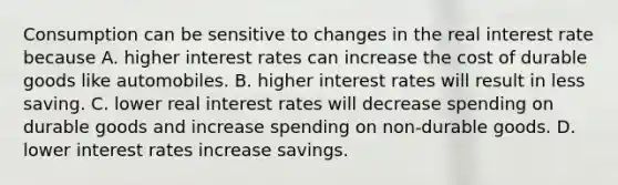 Consumption can be sensitive to changes in the real interest rate because A. higher interest rates can increase the cost of durable goods like automobiles. B. higher interest rates will result in less saving. C. lower real interest rates will decrease spending on durable goods and increase spending on non-durable goods. D. lower interest rates increase savings.